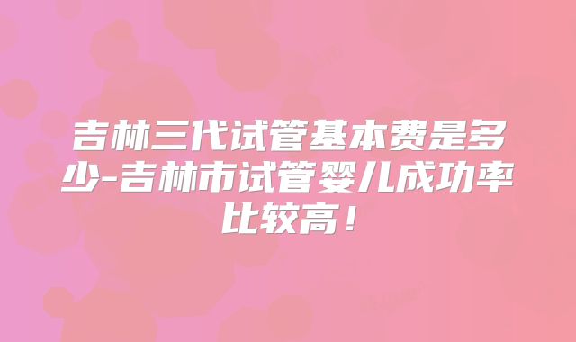 吉林三代试管基本费是多少-吉林市试管婴儿成功率比较高!