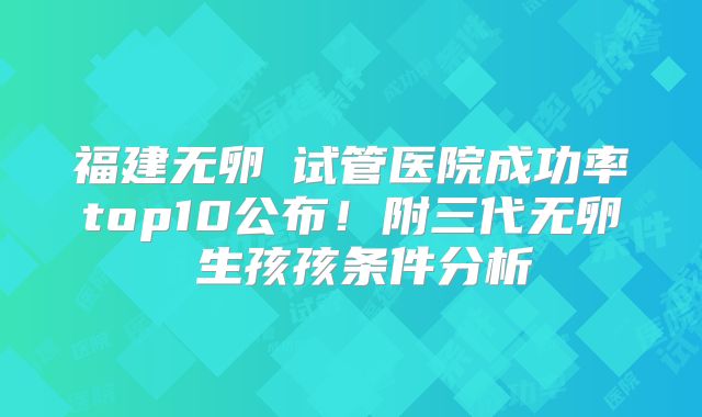 福建无卵�试管医院成功率top10公布!附三代无卵�生孩孩条件分析