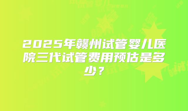 2025年赣州试管婴儿医院三代试管费用预估是多少？