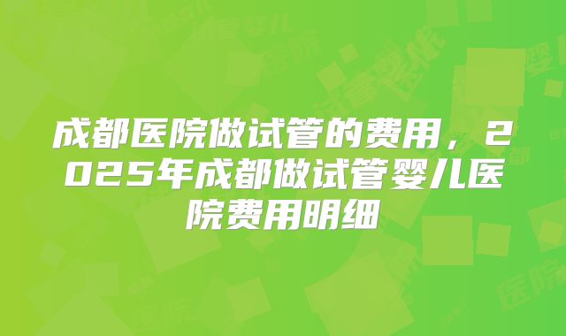 成都医院做试管的费用，2025年成都做试管婴儿医院费用明细