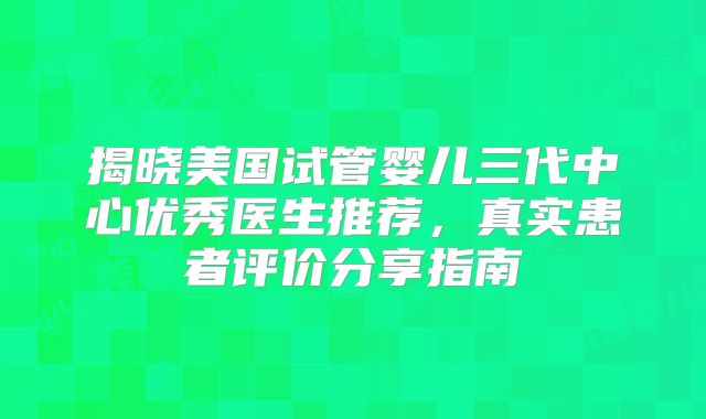 揭晓美国试管婴儿三代中心优秀医生推荐，真实患者评价分享指南
