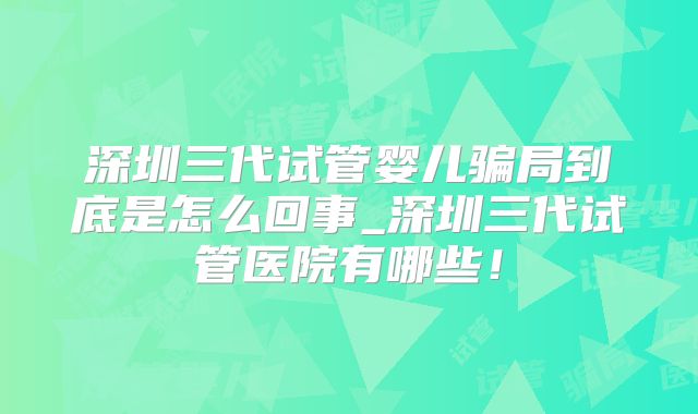 深圳三代试管婴儿骗局到底是怎么回事_深圳三代试管医院有哪些!