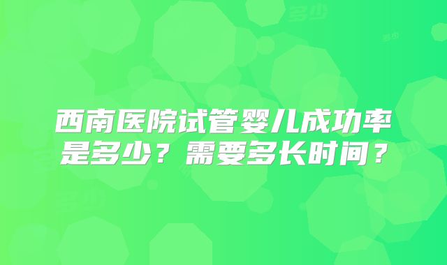 西南医院试管婴儿成功率是多少？需要多长时间？