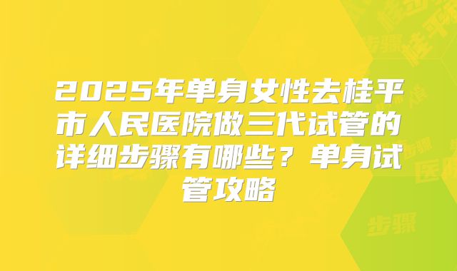 2025年单身女性去桂平市人民医院做三代试管的详细步骤有哪些？单身试管攻略