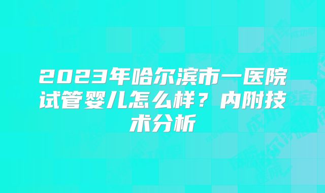 2023年哈尔滨市一医院试管婴儿怎么样？内附技术分析