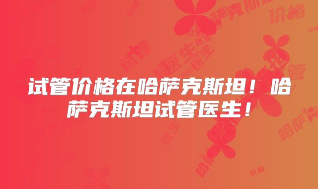 试管价格在哈萨克斯坦！哈萨克斯坦试管医生！