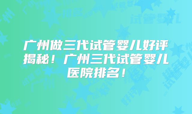 广州做三代试管婴儿好评揭秘！广州三代试管婴儿医院排名！