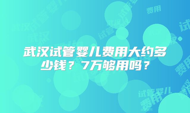 武汉试管婴儿费用大约多少钱？7万够用吗？