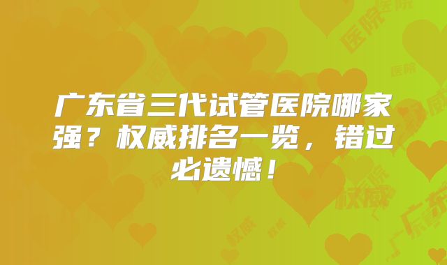 广东省三代试管医院哪家强？权威排名一览，错过必遗憾！