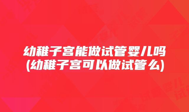 幼稚子宫能做试管婴儿吗(幼稚子宫可以做试管么)