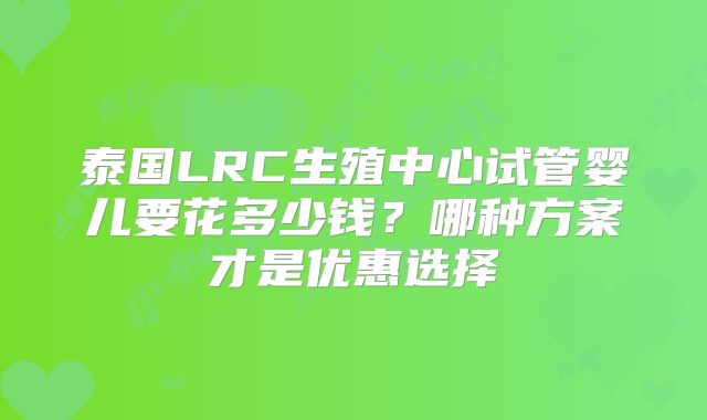 泰国LRC生殖中心试管婴儿要花多少钱？哪种方案才是优惠选择