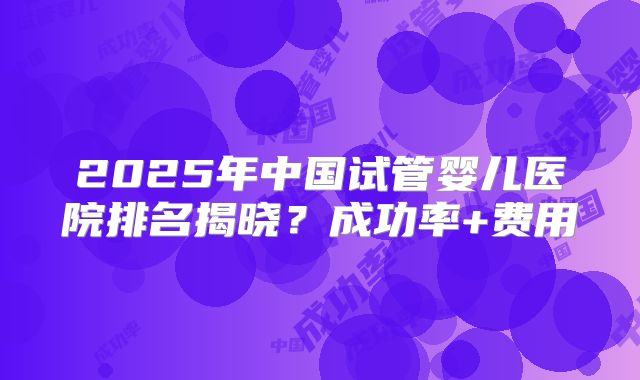 2025年中国试管婴儿医院排名揭晓？成功率+费用