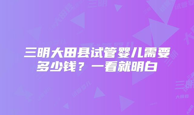 三明大田县试管婴儿需要多少钱？一看就明白