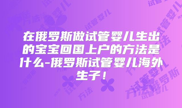 在俄罗斯做试管婴儿生出的宝宝回国上户的方法是什么-俄罗斯试管婴儿海外生子！