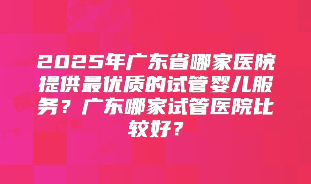 2025年广东省哪家医院提供最优质的试管婴儿服务？广东哪家试管医院比较好？