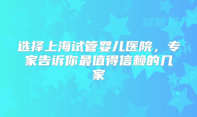 选择上海试管婴儿医院，专家告诉你最值得信赖的几家