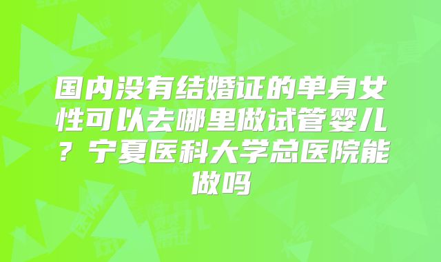 国内没有结婚证的单身女性可以去哪里做试管婴儿?宁夏医科大学总医院能做吗