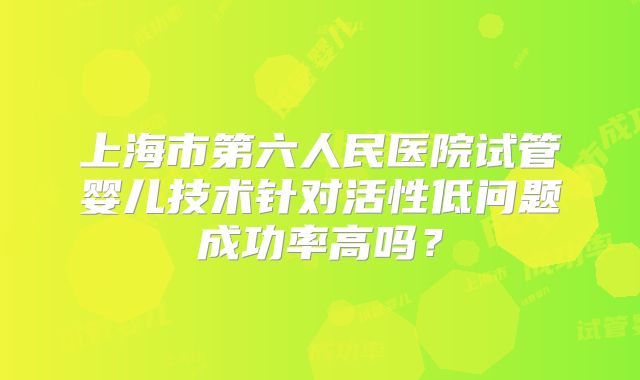 上海市第六人民医院试管婴儿技术针对活性低问题成功率高吗？
