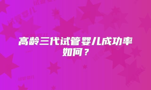 高龄三代试管婴儿成功率如何?