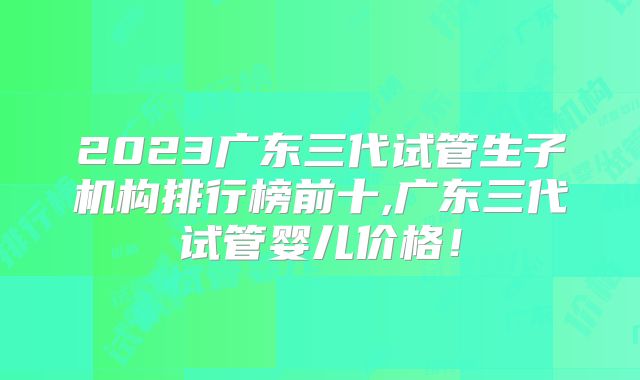 2023广东三代试管生子机构排行榜前十,广东三代试管婴儿价格！