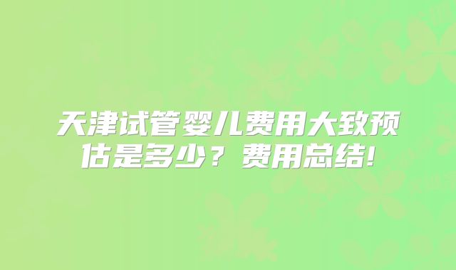 天津试管婴儿费用大致预估是多少？费用总结!