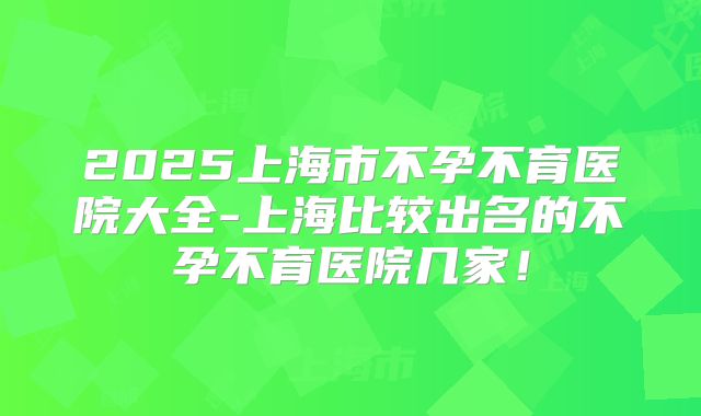2025上海市不孕不育医院大全-上海比较出名的不孕不育医院几家！