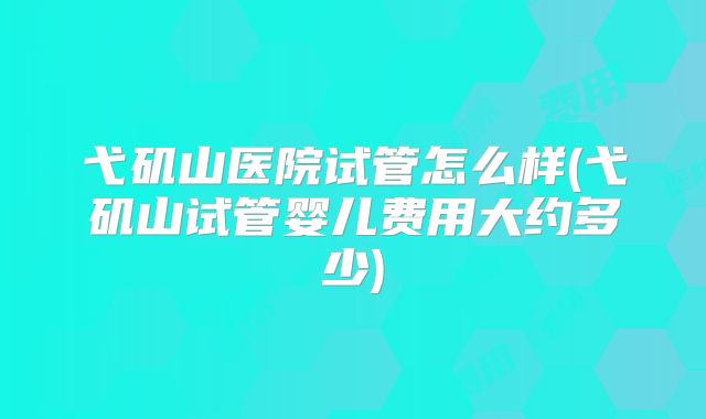 弋矶山医院试管怎么样(弋矶山试管婴儿费用大约多少)