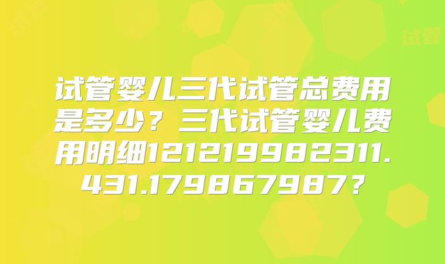 试管婴儿三代试管总费用是多少？三代试管婴儿费用明细121219982311.431.179867987？