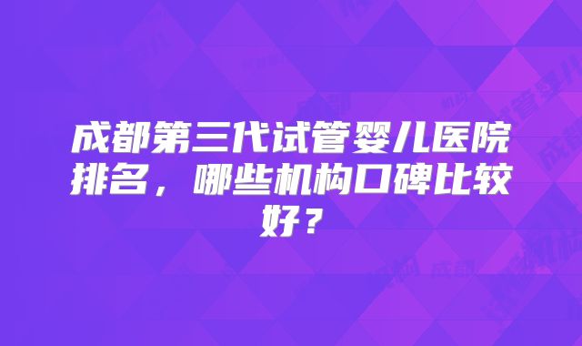 成都第三代试管婴儿医院排名,哪些机构口碑比较好?