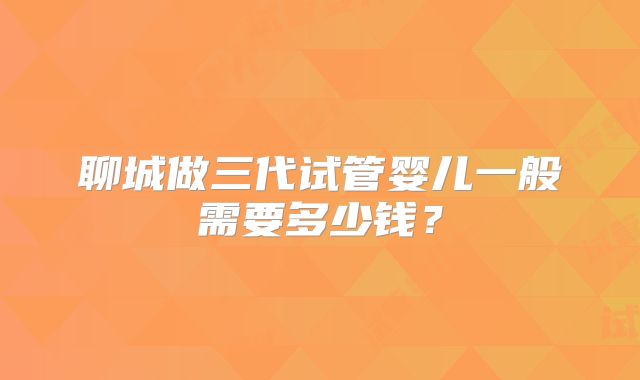 聊城做三代试管婴儿一般需要多少钱？