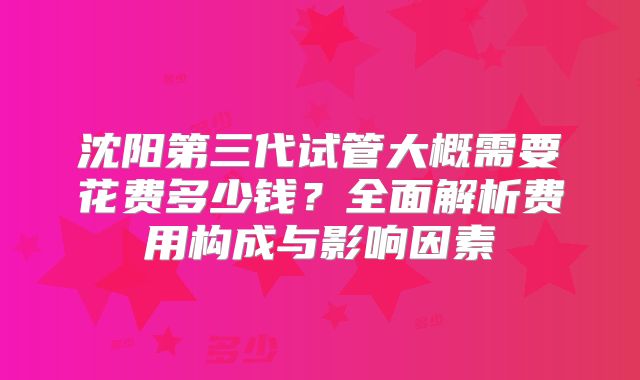 沈阳第三代试管大概需要花费多少钱？全面解析费用构成与影响因素