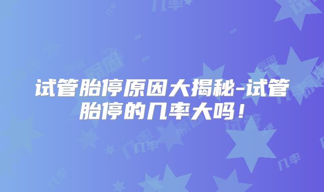 试管胎停原因大揭秘-试管胎停的几率大吗！