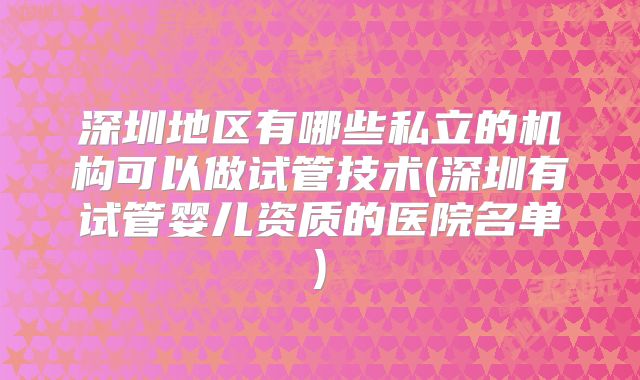 深圳地区有哪些私立的机构可以做试管技术(深圳有试管婴儿资质的医院名单)