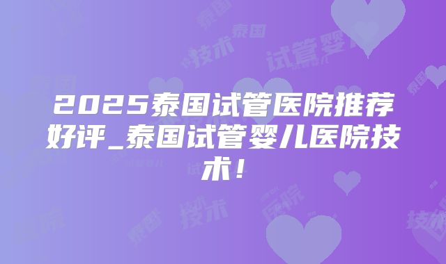 2025泰国试管医院推荐好评_泰国试管婴儿医院技术！