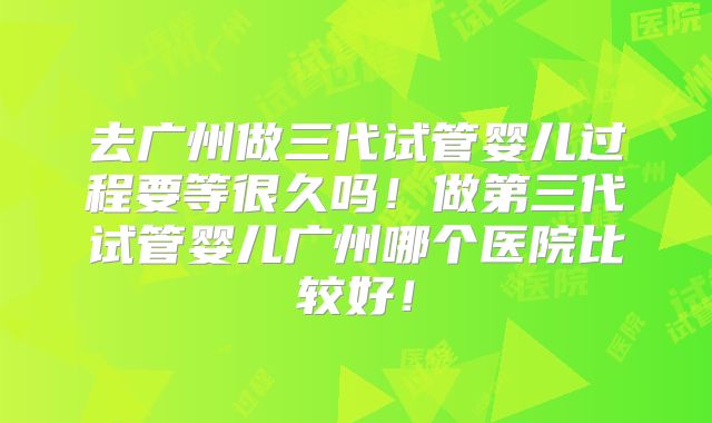 去广州做三代试管婴儿过程要等很久吗！做第三代试管婴儿广州哪个医院比较好！