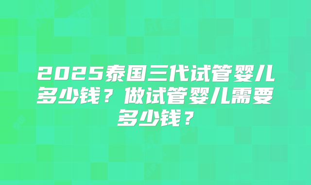 2025泰国三代试管婴儿多少钱?做试管婴儿需要多少钱?