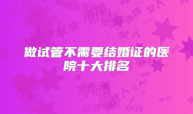 做试管不需要结婚证的医院十大排名