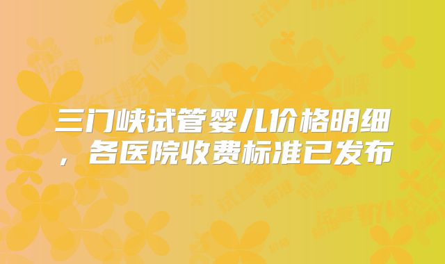 三门峡试管婴儿价格明细，各医院收费标准已发布