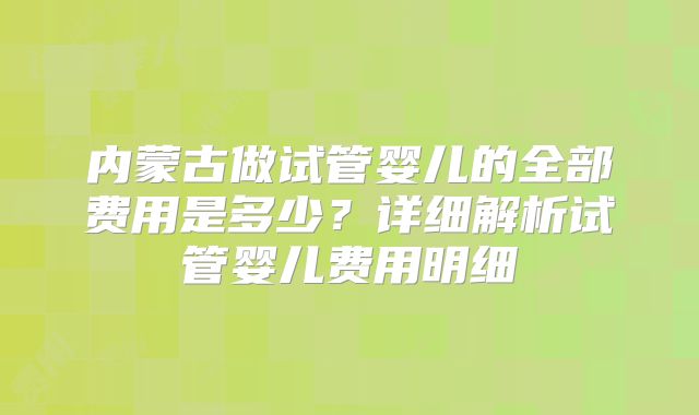 内蒙古做试管婴儿的全部费用是多少？详细解析试管婴儿费用明细