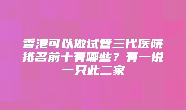 香港可以做试管三代医院排名前十有哪些？有一说一只此二家