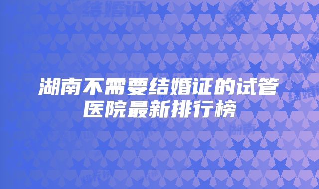 湖南不需要结婚证的试管医院最新排行榜