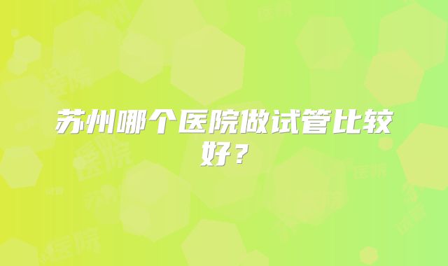 苏州哪个医院做试管比较好？