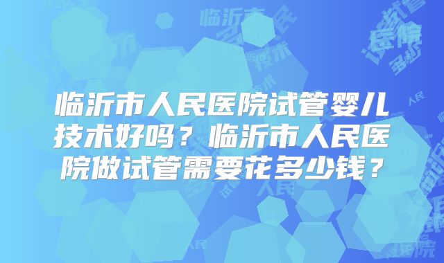 临沂市人民医院试管婴儿技术好吗?临沂市人民医院做试管需要花多少钱?