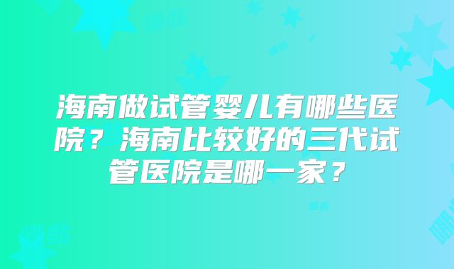 海南做试管婴儿有哪些医院？海南比较好的三代试管医院是哪一家？