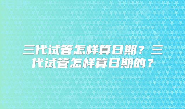三代试管怎样算日期?三代试管怎样算日期的?
