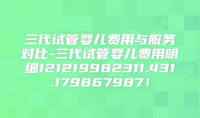 三代试管婴儿费用与服务对比-三代试管婴儿费用明细121219982311.431.179867987!