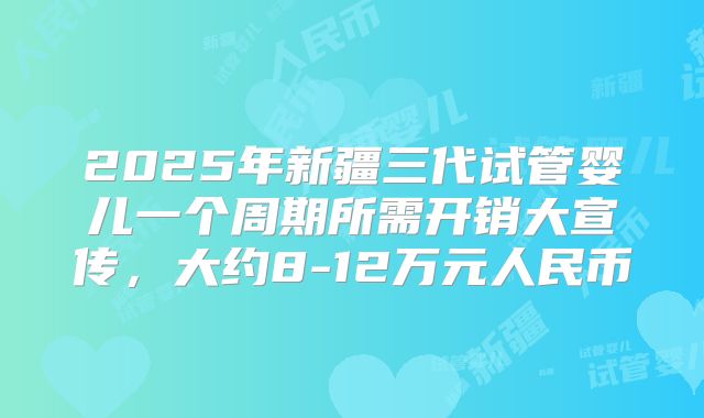 2025年新疆三代试管婴儿一个周期所需开销大宣传，大约8-12万元人民币
