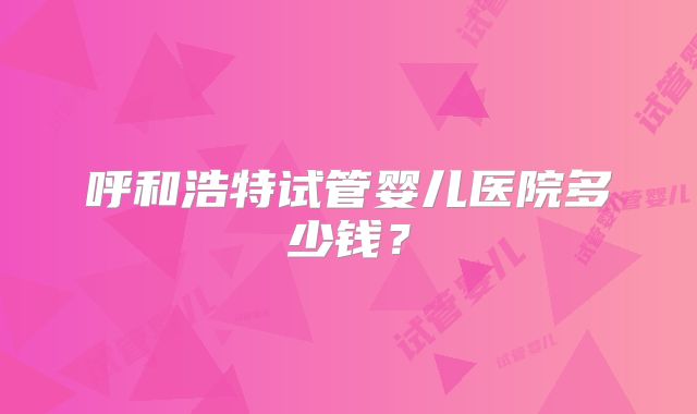 呼和浩特试管婴儿医院多少钱？