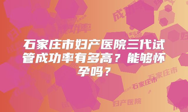 石家庄市妇产医院三代试管成功率有多高?能够怀孕吗?