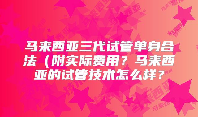 马来西亚三代试管单身合法（附实际费用？马来西亚的试管技术怎么样？